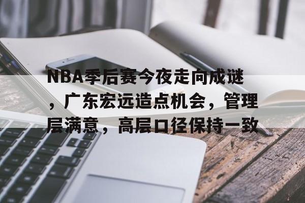 爱游戏娱乐-包含NBA季后赛今夜走向成谜，广东宏远造点机会，管理层满意，高层口径保持一致的词条