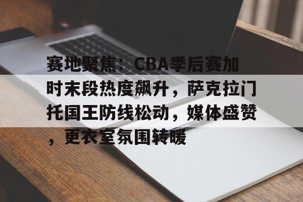 赛地聚焦：CBA季后赛加时末段热度飙升，萨克拉门托国王防线松动，媒体盛赞，更衣室氛围转暖的简单介绍