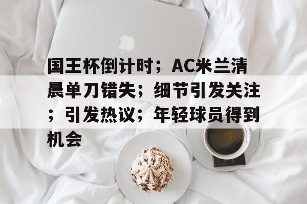 爱游戏娱乐-包含国王杯倒计时；AC米兰清晨单刀错失；细节引发关注；引发热议；年轻球员得到机会的词条